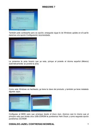 WINDOWS 7
OSBALDO JAZIEL CONTRERAS MONREAL 6
También pide contraseña pero es opción, enseguida sigue lo de Windows update en el cual le
daremos a la opción Configuración recomendada.
Le ponemos la zona horario que ya esta, porque al ponerle el idioma español (México)
automáticamente se pondrá la zona.
Como este Windows es hacheado, ya tiene la clave del producto, y también ya tiene instalada
algunas apps.
Configuras el BIOS para que arranque desde el disco duro. Aremos casi lo mismo que al
principio solo que donde dice USB-CDROM le pondremos Hark Disck y como segunda opción
pondremos CD-ROM
 