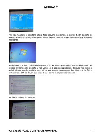 WINDOWS 7
OSBALDO JAZIEL CONTRERAS MONREAL 7
Ya nos mostrara el escritorio ahora falta activarle los iconos, le damos botón derecho en
nuestro escritorio, enseguida a personalizar, luego a cambiar iconos del escritorio y activamos
los iconos.
Ahora solo nos falta cuales controladores a un no tiene identificados, nos iremos a inicio, en
equipo le damos clic derecho y nos vamos a la opción propiedades, después nos vamos a
Administrador de dispositivos, nos saldrá una ventana donde están los drivers, si te fijas a
diferencia de XP, los drivers que faltan tienen como un signo de advertencia.
Al final le instalas un antivirus.
 