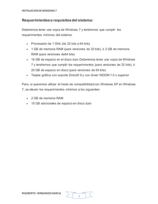 INSTALACION DEWINDOWS7
RIGOBERTO HERNANDEZGARCIA
2
Requerimientoso requisitosdel sistema:
Deberemos tener una copia de Windows 7 y tendremos que cumplir los
requerimientos mínimos del sistema:
 Procesador de 1 GHz (de 32 bits o 64 bits)
 1 GB de memoria RAM (para versiones de 32 bits), ó 2 GB de memoria
RAM (para versiones de64 bits)
 16 GB de espacio en el disco duro Deberemos tener una copia de Windows
7 y tendremos que cumplir los requerimientos (para versiones de 32 bits), ó
20 GB de espacio en disco (para versiones de 64 bits)
 Tarjeta gráfica con soporte DirectX 9 y con driver WDDM 1.0 o superior
Pero, si queremos utilizar el modo de compatibilidad con Windows XP en Windows
7, se elevan los requerimientos mínimos a los siguientes:
 2 GB de memoria RAM
 15 GB adicionales de espacio en disco duro
 