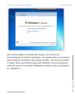 Practica 20.- Instalación de Windows 7 1 de enero de 2015
CarlosDaniel HernándezOrtega
Capítulo:Error!Notextofspecifiedstyleindocument.
1
4
Una vez escogido el nombre de usuario con el que nos
conectaremos al sistema operativo, nos aparecerá una ventana
para elegir la contraseña de nuestro usuario , así como una frase
o indicio de la contraseña para que Windows nos la muestre en
caso de que se no olvidara. Rellenamos dichos datos y pulsamos
en “Siguiente” :
 