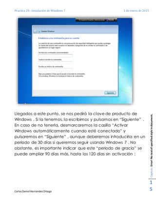 Practica 20.- Instalación de Windows 7 1 de enero de 2015
CarlosDaniel HernándezOrtega
Capítulo:Error!Notextofspecifiedstyleindocument.
1
5
Llegados a este punto, se nos pedirá la clave de producto de
Windows . Si la tenemos, la escribimos y pulsamos en “Siguiente” .
En caso de no tenerla, desmarcaremos la casilla “Activar
Windows automáticamente cuando esté conectado” y
pulsaremos en “Siguiente” , aunque deberemos introducirla en un
periodo de 30 días si queremos seguir usando Windows 7 . No
obstante, es importante indicar que este “periodo de gracia” se
puede ampliar 90 días más, hasta los 120 días sin activación :
 