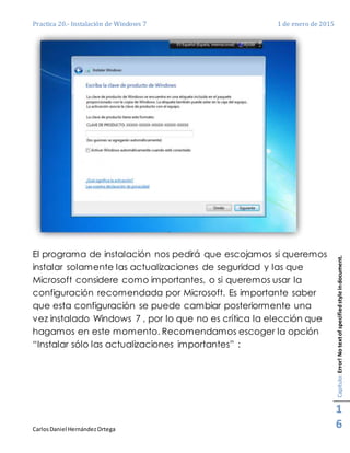 Practica 20.- Instalación de Windows 7 1 de enero de 2015
CarlosDaniel HernándezOrtega
Capítulo:Error!Notextofspecifiedstyleindocument.
1
6
El programa de instalación nos pedirá que escojamos si queremos
instalar solamente las actualizaciones de seguridad y las que
Microsoft considere como importantes, o si queremos usar la
configuración recomendada por Microsoft. Es importante saber
que esta configuración se puede cambiar posteriormente una
vez instalado Windows 7 , por lo que no es crítica la elección que
hagamos en este momento. Recomendamos escoger la opción
“Instalar sólo las actualizaciones importantes” :
 