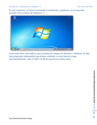 Practica 20.- Instalación de Windows 7 1 de enero de 2015
CarlosDaniel HernándezOrtega
Capítulo:Error!Notextofspecifiedstyleindocument.
2
1
En este momento, ya hemos terminado la instalación y podemos ver la esperada
pantalla del escritorio de Windows 7 :
Como nota final, cabe indicar que la instalación limpia de Windows 7 Ultimate 64 bits
(sin programas adicionales) que hemos realizado en este tutorial ocupa
aproximadamente unos 13 GB ó 14 GB de espacio en el disco duro.
 
