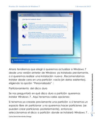 Practica 20.- Instalación de Windows 7 1 de enero de 2015
CarlosDaniel HernándezOrtega
Capítulo:Error!Notextofspecifiedstyleindocument.
5
Ahora tendremos que elegir si queremos actualizar a Windows 7
desde una versión anterior de Windows ya instalada previamente,
o si queremos realizar una instalación nueva . Recomendamos
instalar desde cero en una partición vacía (sin datos existentes),
eligiendo la opción “Personalizada” :
Particionamiento del disco duro
Se nos preguntará en qué disco duro o partición queremos
instalar Windows 7 . Aquí tenemos varias opciones:
Si tenemos ya creada previamente una partición o si tenemos un
espacio libre sin particionar y no queremos hacer particiones (se
pueden crear particiones posteriormente), entonces
seleccionamos el disco o partición donde se instalará Windows 7 ,
 