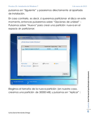 Practica 20.- Instalación de Windows 7 1 de enero de 2015
CarlosDaniel HernándezOrtega
Capítulo:Error!Notextofspecifiedstyleindocument.
6
pulsamos en “Siguiente” y pasaremos directamente al apartado
de instalación.
En caso contrario, es decir, si queremos particionar el disco en este
momento, entonces pulsaremos sobre “Opciones de unidad” :
Pulsamos sobre “Nuevo” para crear una partición nueva en el
espacio sin particionar:
Elegimos el tamaño de la nueva partición (en nuestro caso,
creamos una partición de 30000 MB) y pulsamos en “Aplicar” :
 