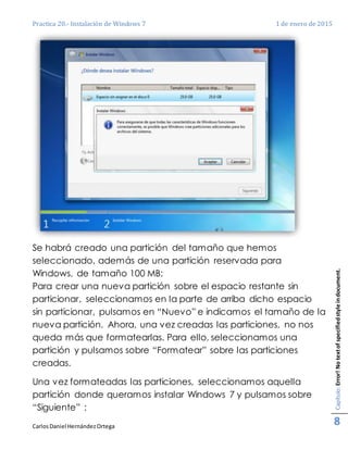 Practica 20.- Instalación de Windows 7 1 de enero de 2015
CarlosDaniel HernándezOrtega
Capítulo:Error!Notextofspecifiedstyleindocument.
8
Se habrá creado una partición del tamaño que hemos
seleccionado, además de una partición reservada para
Windows, de tamaño 100 MB:
Para crear una nueva partición sobre el espacio restante sin
particionar, seleccionamos en la parte de arriba dicho espacio
sin particionar, pulsamos en “Nuevo” e indicamos el tamaño de la
nueva partición. Ahora, una vez creadas las particiones, no nos
queda más que formatearlas. Para ello, seleccionamos una
partición y pulsamos sobre “Formatear” sobre las particiones
creadas.
Una vez formateadas las particiones, seleccionamos aquella
partición donde queramos instalar Windows 7 y pulsamos sobre
“Siguiente” :
 