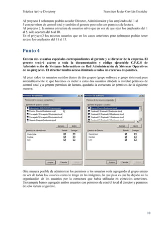 Práctica Active Directory                                     Francisco Javier Gavilán Escriche

Al proyecto 1 solamente podrán acceder Director, Administrador y los empleados del 1 al
5 con permisos de control total y también el gerente pero solo con permisos de lectura.
Al proyecto 2, la misma estructura de usuarios salvo que en vez de que sean los empleados del 1
al 5, solo acceden del 6 al 10.
En el proyecto3 los mismos usuarios que en los casos anteriores pero solamente podrán tener
acceso los empleados del 11 al 15.


Punto 4
Existen dos usuarios especiales correspondientes al gerente y al director de la empresa. El
gerente tendrá acceso a toda la documentación y código ejecutable C.F.G.S de
Administración de Sistemas Informáticos en Red Administración de Sistemas Operativos
de los proyectos. El director tendrá acceso ilimitado a todos los recursos disponibles.

Al estar todos los usuarios metidos dentro de dos grupos (grupo software y grupo sistemas) pues
automáticamente lo que hacemos es meter a estos dos usuarios dándole a director permisos de
control total y a gerente permisos de lectura, quedaría la estructura de permisos de la siguiente
manera:




Otra manera posible de administrar los permisos a los usuarios sería agregando el grupo entero
en vez de todos los usuarios como lo tengo en las imágenes, lo que pasa es que he dejado así la
organización de los usuarios por la estructura que había utilizado en ejercicios anteriores.
Únicamente hemos agregado ambos usuarios con permisos de control total al director y permisos
de solo lectura al gerente.




                                                                                                10
 