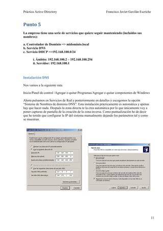 Práctica Active Directory                                    Francisco Javier Gavilán Escriche



Punto 5
La empresa tiene una serie de servicios que quiere seguir manteniendo (incluidos sus
nombres):

a. Controlador de Dominio => midominio.local
b. Servicio DNS
c. Servicio DHCP =>192.168.100.0/24

       i. Ámbito: 192.168.100.2 – 192.168.100.254
       ii. Servidor: 192.168.100.1



Instalación DNS

Nos vamos a la siguiente ruta:

Inicio/Panel de control /Agregar o quitar Programas/Agregar o quitar componentes de Windows

Ahora pulsamos en Servicios de Red y posteriormente en detalles y escogemos la opción
“Sistema de Nombres de dominio DNS”. Esta instalación prácticamente es automática y apenas
hay que hacer nada. Después la zona directa te la crea automática por lo que únicamente voy a
poner capturas de pantalla de la creación de la zona inversa. Como puntualización he de decir
que he tenido que configurar la IP del sistema manualmente dejando los parámetros tal y como
se muestran.




                                                                                                11
 
