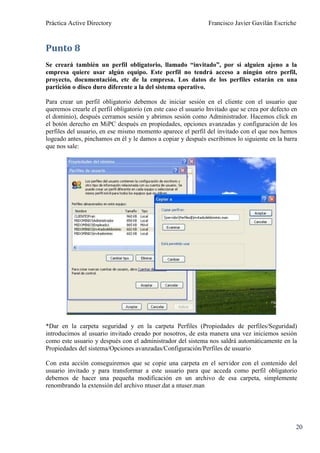 Práctica Active Directory                                       Francisco Javier Gavilán Escriche



Punto 8
Se creará también un perfil obligatorio, llamado “invitado”, por si alguien ajeno a la
empresa quiere usar algún equipo. Este perfil no tendrá acceso a ningún otro perfil,
proyecto, documentación, etc de la empresa. Los datos de los perfiles estarán en una
partición o disco duro diferente a la del sistema operativo.

Para crear un perfil obligatorio debemos de iniciar sesión en el cliente con el usuario que
queremos crearle el perfil obligatorio (en este caso el usuario Invitado que se crea por defecto en
el dominio), después cerramos sesión y abrimos sesión como Administrador. Hacemos click en
el botón derecho en MiPC después en propiedades, opciones avanzadas y configuración de los
perfiles del usuario, en ese mismo momento aparece el perfil del invitado con el que nos hemos
logeado antes, pinchamos en él y le damos a copiar y después escribimos lo siguiente en la barra
que nos sale:




*Dar en la carpeta seguridad y en la carpeta Perfiles (Propiedades de perfiles/Seguridad)
introducimos al usuario invitado creado por nosotros, de esta manera una vez iniciemos sesión
como este usuario y después con el administrador del sistema nos saldrá automáticamente en la
Propiedades del sistema/Opciones avanzadas/Configuración/Perfiles de usuario

Con esta acción conseguiremos que se copie una carpeta en el servidor con el contenido del
usuario invitado y para transformar a este usuario para que acceda como perfil obligatorio
debemos de hacer una pequeña modificación en un archivo de esa carpeta, simplemente
renombrando la extensión del archivo ntuser.dat a ntuser.man




                                                                                                  20
 