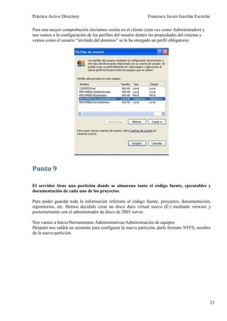 Práctica Active Directory                                     Francisco Javier Gavilán Escriche

Para una mayor comprobación iniciamos sesión en el cliente (esta vez como Administrador) y
nos vamos a la configuración de los perfiles del usuario dentro las propiedades del sistema y
vemos como el usuario “invitado del dominio” se le ha otorgado un perfil obligatorio:




Punto 9

El servidor tiene una partición donde se almacena tanto el código fuente, ejecutables y
documentación de cada uno de los proyectos.

Para poder guardar toda la información referente al código fuente, proyectos, documentación,
repositorios, etc. Hemos decidido crear un disco duro virtual nuevo (E:) mediante vmware y
posteriormente con el administrador de disco de 2003 server.

Nos vamos a Inicio/Herramientas Administrativas/Administración de equipos
Después nos saldrá un asistente para configurar la nueva partición, darle formato NTFS, nombre
de la nueva partición.




                                                                                                23
 