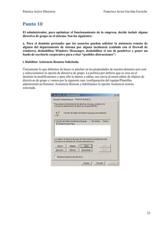 Práctica Active Directory                                    Francisco Javier Gavilán Escriche



Punto 10
El administrador, para optimizar el funcionamiento de la empresa, decide incluir alguna
directiva de grupo en el sistema. Son las siguientes:

a. Para el dominio pretendes que los usuarios puedan solicitar la asistencia remota de
alguien del departamento de sistema por alguna incidencia (cuidado con el firewall de
windows), deshabilitar Windows Messenger, deshabilitar el uso de pendrives y poner un
fondo de escritorio corporativo para evitar “posibles distracciones”:

i. Habilitar Asistencia Remota Solicitada.

Únicamente lo que debemos de hacer es pinchar en las propiedades de nuestro dominio asir.com
y seleccionamos la opción de directiva de grupo. La política por defecto que se crea en el
dominio la modificaremos y para ello le damos a editar, nos envía al menú editor de objetos de
directivas de grupo y vamos por la siguiente ruta /configuración del equipo/Plantillas
administrativas/Sistema/ Asistencia Remota y habilitamos la opción Asistencia remota
solicitada.




                                                                                                 25
 