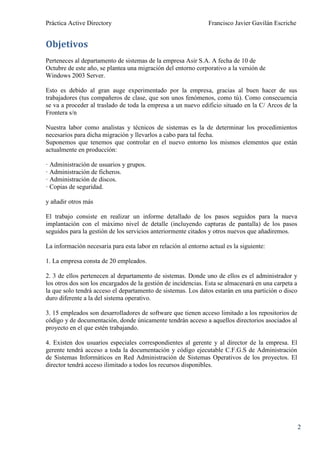 Práctica Active Directory                                       Francisco Javier Gavilán Escriche


Objetivos
Perteneces al departamento de sistemas de la empresa Asir S.A. A fecha de 10 de
Octubre de este año, se plantea una migración del entorno corporativo a la versión de
Windows 2003 Server.

Esto es debido al gran auge experimentado por la empresa, gracias al buen hacer de sus
trabajadores (tus compañeros de clase, que son unos fenómenos, como tú). Como consecuencia
se va a proceder al traslado de toda la empresa a un nuevo edificio situado en la C/ Arcos de la
Frontera s/n

Nuestra labor como analistas y técnicos de sistemas es la de determinar los procedimientos
necesarios para dicha migración y llevarlos a cabo para tal fecha.
Suponemos que tenemos que controlar en el nuevo entorno los mismos elementos que están
actualmente en producción:

· Administración de usuarios y grupos.
· Administración de ficheros.
· Administración de discos.
· Copias de seguridad.

y añadir otros más

El trabajo consiste en realizar un informe detallado de los pasos seguidos para la nueva
implantación con el máximo nivel de detalle (incluyendo capturas de pantalla) de los pasos
seguidos para la gestión de los servicios anteriormente citados y otros nuevos que añadiremos.

La información necesaria para esta labor en relación al entorno actual es la siguiente:

1. La empresa consta de 20 empleados.

2. 3 de ellos pertenecen al departamento de sistemas. Donde uno de ellos es el administrador y
los otros dos son los encargados de la gestión de incidencias. Esta se almacenará en una carpeta a
la que solo tendrá acceso el departamento de sistemas. Los datos estarán en una partición o disco
duro diferente a la del sistema operativo.

3. 15 empleados son desarrolladores de software que tienen acceso limitado a los repositorios de
código y de documentación, donde únicamente tendrán acceso a aquellos directorios asociados al
proyecto en el que estén trabajando.

4. Existen dos usuarios especiales correspondientes al gerente y al director de la empresa. El
gerente tendrá acceso a toda la documentación y código ejecutable C.F.G.S de Administración
de Sistemas Informáticos en Red Administración de Sistemas Operativos de los proyectos. El
director tendrá acceso ilimitado a todos los recursos disponibles.




                                                                                                     2
 
