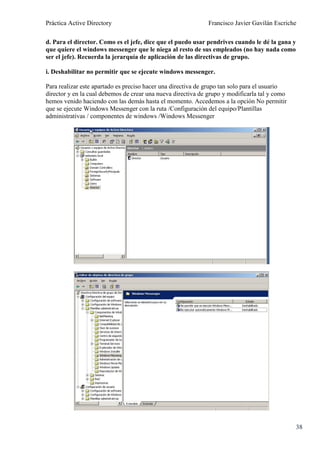 Práctica Active Directory                                     Francisco Javier Gavilán Escriche

d. Para el director. Como es el jefe, dice que el puedo usar pendrives cuando le dé la gana y
que quiere el windows messenger que le niega al resto de sus empleados (no hay nada como
ser el jefe). Recuerda la jerarquía de aplicación de las directivas de grupo.

i. Deshabilitar no permitir que se ejecute windows messenger.

Para realizar este apartado es preciso hacer una directiva de grupo tan solo para el usuario
director y en la cual debemos de crear una nueva directiva de grupo y modificarla tal y como
hemos venido haciendo con las demás hasta el momento. Accedemos a la opción No permitir
que se ejecute Windows Messenger con la ruta /Configuración del equipo/Plantillas
administrativas / componentes de windows /Windows Messenger




                                                                                                38
 