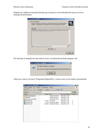 Práctica Active Directory                                     Francisco Javier Gavilán Escriche

Después nos saldrá un mensaje diciendo que el proceso se ha realizado bien pero nos da un
mensaje de advertencia.




Nos dirá que el snapshot ha sido todo un éxito y la ubicación de dicho paquete .msi




Ahora nos vamos a la ruta E:ProgramasOpenoffice y vemos como se ha creado correctamente




                                                                                              45
 