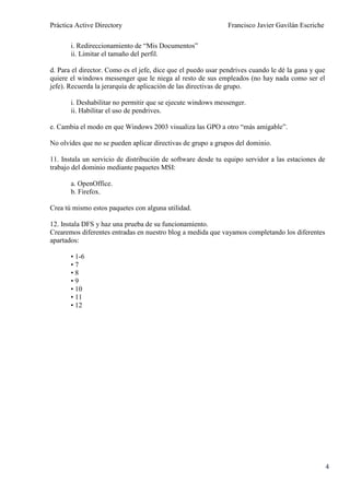 Práctica Active Directory                                     Francisco Javier Gavilán Escriche

       i. Redireccionamiento de “Mis Documentos”
       ii. Limitar el tamaño del perfil.

d. Para el director. Como es el jefe, dice que el puedo usar pendrives cuando le dé la gana y que
quiere el windows messenger que le niega al resto de sus empleados (no hay nada como ser el
jefe). Recuerda la jerarquía de aplicación de las directivas de grupo.

       i. Deshabilitar no permitir que se ejecute windows messenger.
       ii. Habilitar el uso de pendrives.

e. Cambia el modo en que Windows 2003 visualiza las GPO a otro “más amigable”.

No olvides que no se pueden aplicar directivas de grupo a grupos del dominio.

11. Instala un servicio de distribución de software desde tu equipo servidor a las estaciones de
trabajo del dominio mediante paquetes MSI:

       a. OpenOffice.
       b. Firefox.

Crea tú mismo estos paquetes con alguna utilidad.

12. Instala DFS y haz una prueba de su funcionamiento.
Crearemos diferentes entradas en nuestro blog a medida que vayamos completando los diferentes
apartados:

       • 1-6
       •7
       •8
       •9
       • 10
       • 11
       • 12




                                                                                                    4
 