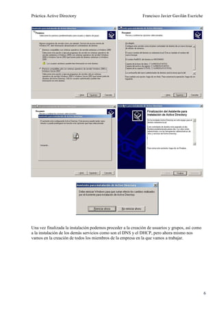 Práctica Active Directory                                     Francisco Javier Gavilán Escriche




Una vez finalizada la instalación podemos proceder a la creación de usuarios y grupos, así como
a la instalación de los demás servicios como son el DNS y el DHCP, pero ahora mismo nos
vamos en la creación de todos los miembros de la empresa en la que vamos a trabajar.




                                                                                                  6
 
