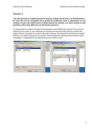 Práctica Active Directory                                     Francisco Javier Gavilán Escriche



Punto 2
3 de ellos pertenecen al departamento de sistemas. Donde uno de ellos es el administrador y
los otros dos son los encargados de la gestión de incidencias. Esta se almacenará en una
carpeta a la que solo tendrá acceso el departamento de sistemas. Los datos estarán en una
partición o disco duro diferente a la del sistema operativo.

A continuación he creado en un disco duro alternativo (más detalles en el punto 9) una serie de
carpetas en las cuales se van a almacenar la información necesaria tanto para los usuarios del
grupo software como para los usuarios del grupo sistemas. De momento lo que hecho es otorgar
permisos a la carpeta Sistemas a los usuarios Administrador de midominio.local (control total),
encargado1 y encargado2 (les he dado permisos de cambiar y leer)




                                                                                                  8
 
