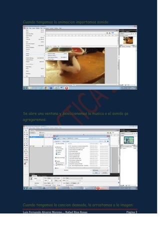 Cuando tengamos la animacion importamos sonido:




Se abre una ventana y seleccionamos la musica o el sonido qe
agregaremos:




Cuando tengamos la cancion deseada, la arrastamos a la imagen:
Luis Fernando Alvarez Moreno…. Rafael Rios Rosas          Página 3
 