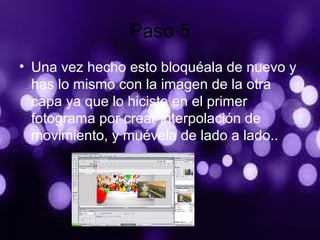 Paso 5
• Una vez hecho esto bloquéala de nuevo y
has lo mismo con la imagen de la otra
capa ya que lo hiciste en el primer
fotograma por crear interpolación de
movimiento, y muévela de lado a lado..