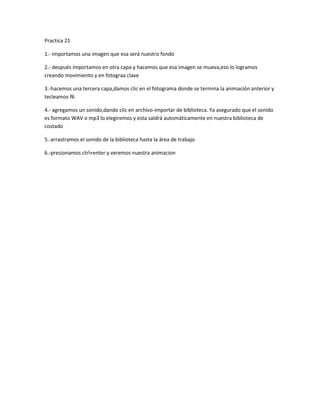 Practica 21
1.- importamos una imagen que esa será nuestro fondo
2.- después importamos en otra capa y hacemos que esa imagen se mueva,eso lo logramos
creando movimiento y en fotograa clave
3.-hacemos una tercera capa,damos clic en el fotograma donde se termina la animación anterior y
tecleamos f6
4.- agregamos un sonido,dando clic en archivo-importar de biblioteca. Ya asegurado que el sonido
es formato WAV o mp3 lo elegiremos y esta saldrá automáticamente en nuestra biblioteca de
costado
5.-arrastramos el sonido de la biblioteca hasta la área de trabajo
6.-presionamos ctrl+enter y veremos nuestra animacion