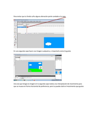 Para evitar que tu fondo sufra alguna alteración ponle candado a la capa




En una segunda capa hacer una imagen cualquiera, o importarla como tú gustes




Una vez que tengas la imagen en la segunda capa realiza una interpolación de movimiento para
que se mueva en forma horizontal de preferencia, pero tu puedes darle el movimiento que gustes
 