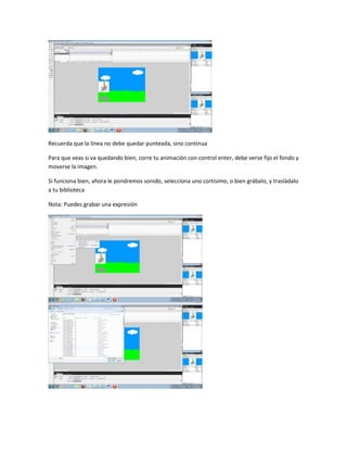 Recuerda que la línea no debe quedar punteada, sino continua

Para que veas si va quedando bien, corre tu animación con control enter, debe verse fijo el fondo y
moverse la imagen.

Si funciona bien, ahora le pondremos sonido, selecciona uno cortísimo, o bien grábalo, y trasládalo
a tu biblioteca

Nota: Puedes grabar una expresión
 