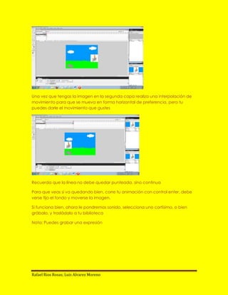 Una vez que tengas la imagen en la segunda capa realiza una interpolación de
movimiento para que se mueva en forma horizontal de preferencia, pero tu
puedes darle el movimiento que gustes




Recuerda que la línea no debe quedar punteada, sino continua

Para que veas si va quedando bien, corre tu animación con control enter, debe
verse fijo el fondo y moverse la imagen.

Si funciona bien, ahora le pondremos sonido, selecciona uno cortísimo, o bien
grábalo, y trasládalo a tu biblioteca

Nota: Puedes grabar una expresión




Rafael Rios Rosas; Luis Alvarez Moreno
 
