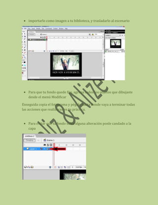 importarlo como imagen a tu biblioteca, y trasladarlo al escenario




    Para que tu fondo quede fijo, agrupa todos los objetos que dibujaste
    desde el menú Modificar

Enseguida copia el fotograma y pégalo hasta donde vaya a terminar todas
las acciones que realizaras en tu práctica.


    Para evitar que tu fondo sufra alguna alteración ponle candado a la
    capa
 