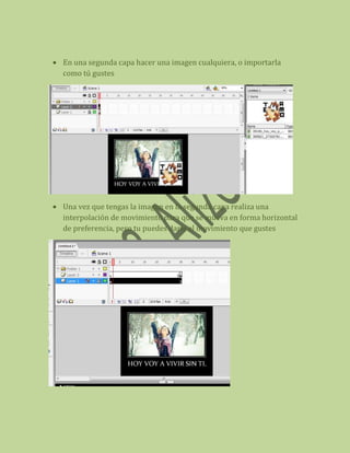 En una segunda capa hacer una imagen cualquiera, o importarla
como tú gustes




Una vez que tengas la imagen en la segunda capa realiza una
interpolación de movimiento para que se mueva en forma horizontal
de preferencia, pero tu puedes darle el movimiento que gustes
 