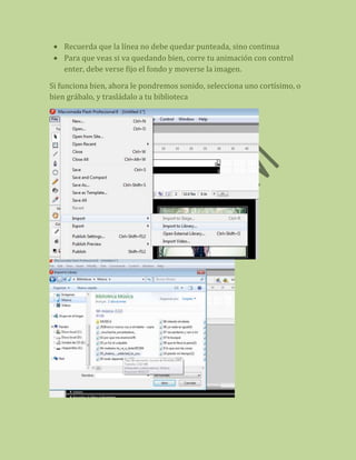 Recuerda que la línea no debe quedar punteada, sino continua
    Para que veas si va quedando bien, corre tu animación con control
    enter, debe verse fijo el fondo y moverse la imagen.

Si funciona bien, ahora le pondremos sonido, selecciona uno cortísimo, o
bien grábalo, y trasládalo a tu biblioteca
 