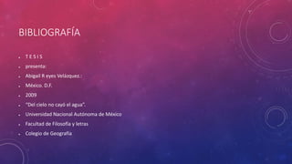 BIBLIOGRAFÍA 
● T E S I S 
● presenta: 
● Abigail R eyes Velázquez.: 
● México. D.F. 
● 2009 
● “Del cielo no cayó el agua”. 
● Universidad Nacional Autónoma de México 
● Facultad de Filosofía y letras 
● Colegio de Geografía 
 