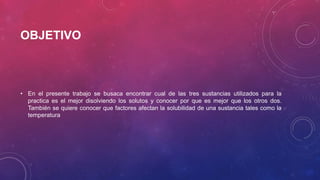 OBJETIVO 
• En el presente trabajo se busaca encontrar cual de las tres sustancias utilizados para la 
practica es el mejor disolviendo los solutos y conocer por que es mejor que los otros dos. 
También se quiere conocer que factores afectan la solubilidad de una sustancia tales como la 
temperatura 
 