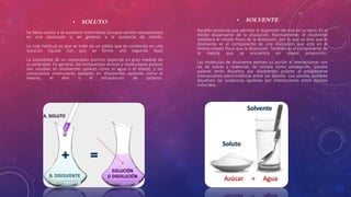 • SOLUTO: 
Se llama soluto a la sustancia minoritaria (aunque existen excepciones) 
en una disolución o, en general, a la sustancia de interés. 
Lo más habitual es que se trate de un sólido que es contenido en una 
solución líquida (sin que se forme una segunda fase) 
La solubilidad de un compuesto químico depende en gran medida de 
su polaridad. En general, los compuestos iónicos y moleculares polares 
son solubles en disolventes polares como el agua o el etanol; y los 
compuestos moleculares apolares en disolventes apolares como el 
hexano, el éter o el tetracloruro de carbono. 
• SOLVENTE: 
Aquella sustancia que permite la dispersión de otra en su seno. Es el 
medio dispersante de la disolución. Normalmente, el disolvente 
establece el estado físico de la disolución, por lo que se dice que el 
disolvente es el componente de una disolución que está en el 
mismo estado físico que la disolución. También es el componente de 
la mezcla que se encuentra en mayor proporción. 
Las moléculas de disolvente ejercen su acción al interaccionar con 
las de soluto y rodearlas. Se conoce como solvatación. Solutos 
polares serán disueltos por disolventes polares al establecerse 
interacciones electrostáticas entre los dipolos. Los solutos apolares 
disuelven las sustancias apolares por interacciones entre dipolos 
inducidos. 
 