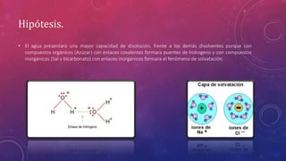 Hipótesis. 
• El agua presentara una mayor capacidad de disolución, frente a los demás disolventes porque con 
compuestos orgánicos (Azúcar) con enlaces covalentes formara puentes de hidrogeno y con compuestos 
inorgánicos (Sal y bicarbonato) con enlaces inorgánicos formara el fenómeno de solvatación. 
 