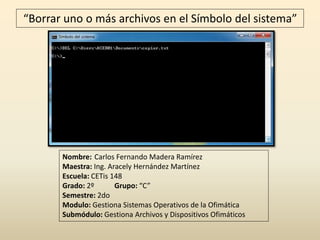 “Borrar uno o más archivos en el Símbolo del sistema”
Nombre: Carlos Fernando Madera Ramírez
Maestra: Ing. Aracely Hernández Martínez
Escuela: CETis 148
Grado: 2º Grupo: “C”
Semestre: 2do
Modulo: Gestiona Sistemas Operativos de la Ofimática
Submódulo: Gestiona Archivos y Dispositivos Ofimáticos
 