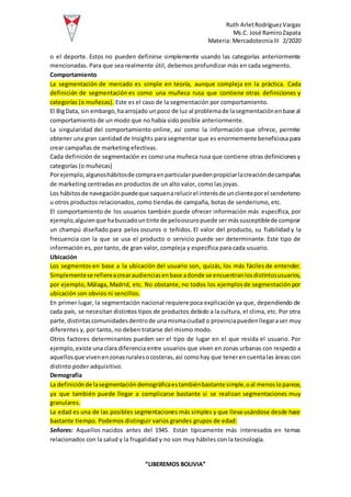 Ruth ArletRodríguezVargas
Ms.C. José RamiroZapata
Materia: MercadotecniaIII 2/2020
“LIBEREMOS BOLIVIA”
o el deporte. Estos no pueden definirse simplemente usando las categorías anteriormente
mencionadas. Para que sea realmente útil, debemos profundizar más en cada segmento.
Comportamiento
La segmentación de mercado es simple en teoría, aunque compleja en la práctica. Cada
definición de segmentación es como una muñeca rusa que contiene otras definiciones y
categorías (o muñecas). Este es el caso de la segmentación por comportamiento.
El BigData, sin embargo,haarrojado unpoco de luz al problemade lasegmentaciónenbase al
comportamiento de un modo que no había sido posible anteriormente.
La singularidad del comportamiento online, así como la información que ofrece, permite
obtener una gran cantidad de Insights para segmentar que es enormemente beneficiosa para
crear campañas de marketing efectivas.
Cada definición de segmentación es como una muñeca rusa que contiene otras definicionesy
categorías (o muñecas)
Porejemplo,algunoshábitosde compraenparticularpuedenpropiciarlacreacióndecampañas
de marketing centradas en productos de un alto valor, como las joyas.
Los hábitosde navegaciónpuedeque saquenarelucirel interésde unclienteporel senderismo
u otros productos relacionados, como tiendas de campaña, botas de senderismo, etc.
El comportamiento de los usuarios también puede ofrecer información más específica, por
ejemplo,alguienque habuscadountinte de pelooscuropuede sermássusceptiblede comprar
un champú diseñado para pelos oscuros o teñidos. El valor del producto, su fiabilidad y la
frecuencia con la que se usa el producto o servicio puede ser determinante. Este tipo de
información es, por tanto, de gran valor, compleja y específica para cada usuario.
Ubicación
Los segmentos en base a la ubicación del usuario son, quizás, los más fáciles de entender.
Simplementese refiereacrearaudienciasenbase adonde se encuentranlosdistintosusuarios,
por ejemplo, Málaga, Madrid, etc. No obstante, no todos los ejemplosde segmentación por
ubicación son obvios ni sencillos.
En primer lugar, la segmentación nacional requiere poca explicación ya que, dependiendo de
cada país, se necesitan distintos tipos de productos debido a la cultura, el clima, etc. Por otra
parte,distintascomunidadesdentrode unamismaciudad o provinciapuedenllegaraser muy
diferentes y, por tanto, no deben tratarse del mismo modo.
Otros factores determinantes pueden ser el tipo de lugar en el que resida el usuario. Por
ejemplo, existe una clara diferencia entre usuarios que viven en zonas urbanas con respecto a
aquellosque vivenenzonasruralesocosteras,así comohay que tenerencuentalas áreas con
distinto poder adquisitivo.
Demografía
La definiciónde lasegmentacióndemográficaestambiénbastante simple,oal menosloparece,
ya que también puede llegar a complicarse bastante si se realizan segmentaciones muy
granulares.
La edad es una de las posibles segmentaciones más simples y que lleva usándose desde hace
bastante tiempo. Podemos distinguir varios grandes grupos de edad:
Señores: Aquellos nacidos antes del 1945. Están típicamente más interesados en temas
relacionados con la salud y la frugalidad y no son muy hábiles con la tecnología.
 
