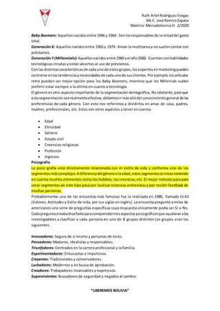 Ruth ArletRodríguezVargas
Ms.C. José RamiroZapata
Materia: MercadotecniaIII 2/2020
“LIBEREMOS BOLIVIA”
Baby Boomers: Aquellosnacidosentre 1946 y 1964. Son losresponsablesde lamitaddel gasto
total.
GeneraciónX: Aquellosnacidosentre 1965 y 1979. Aman la multitareay no suelencontar con
préstamos.
GeneraciónY(Millennials): Aquellosnacidosentre1980 yel año2000. Cuentanconhabilidades
tecnológicas innatas y están abiertos al uso de préstamos.
Conlas distintascaracterísticasde cadauno de estosgrupos,losexpertosenmarketingpueden
centrarse enlastendenciasynecesidadesde cadaunode susclientes.Porejemplo,losartículos
retro pueden ser mejor opción para los Baby Boomers, mientras que los Millenials suelen
preferir estar siempre a la última en cuanto a tecnología.
El género es otro aspecto importante de la segmentación demográfica. No obstante, para que
estasegmentaciónsearealmenteefectiva,debemosir másalládel conocimientogeneral de las
preferencias de cada género. Con esto nos referimos a dividirlos en amas de casa, padres,
madres, profesionales, etc. Estos son otros aspectos a tener en cuenta:
 Edad
 Etnicidad
 Género
 Estado civil
 Creencias religiosas
 Profesión
 Ingresos
Psicografía
La psico grafía está directamente relacionada con el estilo de vida y conforma uno de los
segmentosmáscomplejos.A diferenciadel géneroolaedad,estossegmentosse creanteniendo
en cuenta muchos elementos como los hobbies, las creencias,etc. El mejor método para para
crear segmentos de este tipo pasa por realizar extensas entrevistas y por recibir feedback de
muchas personas.
Probablemente, una de las encuestas más famosas fue la realizada en 1980, llamada VLAS
(Valores, Actitudes y Estilo de vida, por sus siglas en inglés). La encuesta preguntó a miles de
americanos una serie de preguntas específicas cuya respuesta únicamente podía ser Sí o No.
Cadapreguntaestabadiseñadaparacomprendertresaspectospsicográficosque ayudaranalos
investigadores a clasificar a cada persona en uno de 8 grupos distintos Los grupos eran los
siguientes:
Innovadores: Seguro de sí mismo y personas de éxito.
Pensadores: Maduros, idealistas y responsables.
Triunfadores: Centrados en la carrera profesional y la familia.
Experimentadores: Entusiastas e impulsivos.
Creyentes: Tradicionales y conservadores.
Luchadores: Modernos y en busca de aprobación.
Creadores: Trabajadores incansables y expresivos.
Supervivientes: Buscadores de seguridad y negados al cambio.
 