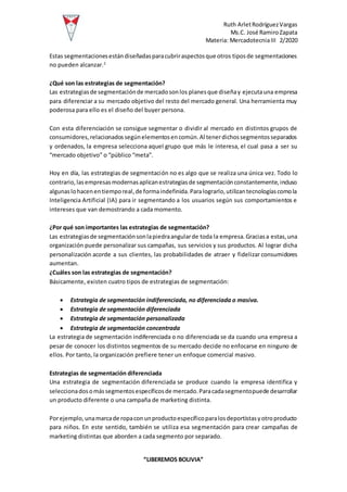 Ruth ArletRodríguezVargas
Ms.C. José RamiroZapata
Materia: MercadotecniaIII 2/2020
“LIBEREMOS BOLIVIA”
Estas segmentacionesestándiseñadasparacubriraspectosque otros tiposde segmentaciones
no pueden alcanzar.2
¿Qué son las estrategias de segmentación?
Las estrategiasde segmentaciónde mercadosonlos planesque diseñay ejecutauna empresa
para diferenciar a su mercado objetivo del resto del mercado general. Una herramienta muy
poderosa para ello es el diseño del buyer persona.
Con esta diferenciación se consigue segmentar o dividir al mercado en distintos grupos de
consumidores,relacionadossegúnelementosencomún.Al tenerdichossegmentosseparados
y ordenados, la empresa selecciona aquel grupo que más le interesa, el cual pasa a ser su
“mercado objetivo” o “público “meta”.
Hoy en día, las estrategias de segmentación no es algo que se realiza una única vez. Todo lo
contrario,lasempresasmodernasaplicanestrategiasde segmentaciónconstantemente,incluso
algunaslohacenentiemporeal,de formaindefinida.Paralograrlo,utilizantecnologíascomola
Inteligencia Artificial (IA) para ir segmentando a los usuarios según sus comportamientos e
intereses que van demostrando a cada momento.
¿Por qué son importantes las estrategias de segmentación?
Las estrategiasde segmentaciónsonlapiedraangularde toda la empresa.Graciasa estas,una
organización puede personalizar sus campañas, sus servicios y sus productos. Al lograr dicha
personalización acorde a sus clientes, las probabilidades de atraer y fidelizar consumidores
aumentan.
¿Cuáles son las estrategias de segmentación?
Básicamente, existen cuatro tipos de estrategias de segmentación:
 Estrategia de segmentación indiferenciada, no diferenciada o masiva.
 Estrategia de segmentación diferenciada
 Estrategia de segmentación personalizada
 Estrategia de segmentación concentrada
La estrategia de segmentación indiferenciada o no diferenciada se da cuando una empresa a
pesar de conocer los distintos segmentos de su mercado decide no enfocarse en ninguno de
ellos. Por tanto, la organización prefiere tener un enfoque comercial masivo.
Estrategias de segmentación diferenciada
Una estrategia de segmentación diferenciada se produce cuando la empresa identifica y
seleccionadosomássegmentosespecíficosde mercado.Paracadasegmentopuede desarrollar
un producto diferente o una campaña de marketing distinta.
Porejemplo,unamarcade ropaconunproductoespecíficoparalosdeportistasyotroproducto
para niños. En este sentido, también se utiliza esa segmentación para crear campañas de
marketing distintas que aborden a cada segmento por separado.
 