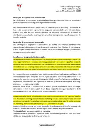 Ruth ArletRodríguezVargas
Ms.C. José RamiroZapata
Materia: MercadotecniaIII 2/2020
“LIBEREMOS BOLIVIA”
Estrategias de segmentación personalizada
La estrategia de segmentación personalizada consiste, precisamente, en crear campañas o
productos personalizados según un segmento de mercado.
Este ejemplo se ve con mucha mayor fuerza en las estrategias de marketing.Las empresas de
hoy en día buscan conocer a profundidad los gustos, las necesidades y los intereses de sus
clientes. Con base en ello, diseñan campañas de marketing con mensajes y canales de
distribución personalizados para llegar únicamente a los segmentos específicos que son de
interés comercial.
Estrategias de segmentación concentrada
Las estrategias de segmentación concentrada es cuando una empresa identifica varios
segmentos, pero decide concentrarse únicamente en uno de ellos. Este tipo de estrategias se
suelenadoptarcuandolasempresasnocuentanconlosrecursosnecesariosparapoderabordar
varios segmentos potenciales.3
Beneficios de la segmentación de mercados
La segmentaciónde mercadosesunprocesoimprescindible paraque una empresaconozcade
manerapormenorizadaa todossus públicosypuedadirigiraccionesmás específicasparacada
grupo,de maneraque se incremente laefectividad de lasaccionesdesarrolladas.Yesque enel
mercadoexiste unaampliagama de consumidores,cadauno con necesidadesycaracterísticas
bastante diferentes, que quieren consumir o disfrutar de un bien o servicio muy concreto.
En este sentido, para conseguir un buen posicionamiento de mercado y alcanzar el éxito, toda
empresa debe dirigirse al target o público objetivo que más beneficio pueda reportar en su
negocio.Y si se conocensus características y necesidadesespecíficaslaempresapodráadaptar
el producto a la demanda del segmento de mercado y trazar la estrategia de marketing,
promoción y ventas más apropiada.
Conviene destacar que la segmentación, al admitir que se implementen varias estrategias
comerciales permite la consecución de un doble propósito: conseguir los objetivos de la
empresa y satisfacer con más acierto las necesidades de los clientes.
Cada organizaciónpuede seleccionarunoovariossegmentoscomometade mercado,para los
que desarrollará estrategias diferentes de marketing.Si vas a crear una empresa, debes ser
consciente que,puedesintegrarlasegmentaciónde mercadojuntoal restode tusherramientas
de marketing, de manera que tu estrategia sea cada vez más integral.
Losbeneficiosde segmentarsonvarios,perotodosdesembocanenunúltimofin:conseguirmás
clientes y aumentar el volumen de ventas para poder obtener mayores beneficios.4
Ventajas de hacer una segmentación de mercados
Si todavía no estás aplicando la segmentación en tu empresa voy darte una serie de razones
sólidas por las que deberías de empezar a hacerlo.
 