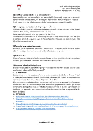 Ruth ArletRodríguezVargas
Ms.C. José RamiroZapata
Materia: MercadotecniaIII 2/2020
“LIBEREMOS BOLIVIA”
1) Identificar las necesidades de tu público objetivo
La principal ventaja que supone hacer una segmentación de mercado es que nos va a permitir
conocer mejor las necesidades, los deseos y las motivaciones de nuestro público objetivo
Y este punto va a estar relacionados con todos los que vamos a ver a continuación.
2) Estrategias y acciones de marketing más personalizadas
Si conocemosbienanuestropúblicoobjetivoysabemoscuálessonsusinteresesvamos apoder
acciones de marketing más personalizadas, ¿no crees?
Recuerda el ejemplo que te he puesto antes de Star Wars.
Si yo identificounsegmentode mi públicoobjetivoque esmuyfande estasaga, ¿nocreesque
si leshablocon ciertolenguaje ohago ciertosguiñosa las películasse van a sentirmucho más
identificados con mi marca?
3) Aumentar las ventas de tu empresa
Si consigoajustarel producto,el precioylacomunicaciónalasnecesidadesrealesde mi público
objetivo conseguiré también aumentar los beneficios de mi empresa.
4) Reducir costes
Si identificolosprincipalesnichosdemercadoalosquese tieneque dirigirmi empresayrechazo
aquellos que no van a ser rentables, ¿no estaré reduciendo costes?
5) Aumentar la fidelización de clientes
Si losclientesquedanmássatisfechosporque puedescentrarmejortusrecursosy capacidades
en ellos será más sencillo fidelizarlos ¿no?.5
3. CONCLUSIONES
La segmentaciónde mercadoesunaformade buscarnuevasoportunidadesenel mercadototal
a travésdel conocimientoreal de losconsumidores.Se llevaacabo a travésde unprocesoque
consta de 3 etapas: Estudio, Análisis y Preparación de perfiles.
El segmentode mercadodebe de serhomogéneoasu interior,heterogéneoal exterior,conun
númerosuficiente de consumidoresparaque searentable;y operacional,esdecir,que incluya
dimensiones demográficas para poder trabajar adecuadamente en la plaza y promoción del
producto. Los segmentos van cambiando por ello es importante realizar la segmentación de
forma periódica.
4. REFERENCIA
1. https://rockcontent.com/es/blog/tipos-de-segmentacion-de-mercados/
2. https://www.abtasty.com/es/blog/segmentacion-de-mercado-definicion-tipos-y-
estrategia/
3. https://blog.enzymeadvisinggroup.com/estrategias-de-segmentacion
4. https://www.emprendepyme.net/beneficios-de-la-segmentacion-de-mercados.html
5. https://rubenmanez.com/segmentacion-de-mercado/
 