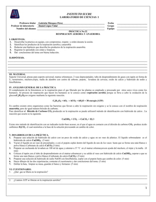 1
INSTITUTO SUCRE
LABORATORIO DE CIENCIAS I
Profesora titular Gabriela Márquez Pérez Fecha
Profesor de laboratorio Daniel López Vidal Grupo
Nombre del alumno Equipo
PRÁCTICA No.22
RESPIRACION AEROBIA Y ANAEROBIA
I. OBJETIVOS:
1. Desarrollar la práctica en equipo, con compromiso, respeto y orden durante la sesión.
2. Identificar los productos de la respiración aerobia y anaerobia
3. Redactar una hipótesis que describa los productos de la respiración anaerobia
4. Registrar lo aprendido con orden y limpieza.
5. Dar conclusiones del tema con buena redacción.
II.HIPÓTESIS.
III. MATERIAL
Soporte Universal, pinzas para soporte universal, matraz erlenmeyer, 2 vaso deprecipitados. tubo de desprendimiento de gases con tapón en forma de
U, termómetro, mechero,tripie, malla de alambre con centro de asbesto, popote, levadura de cerveza, oxido de calcio y hidróxido de sodio y
fenolftaleina.
IV. ANÁLISIS GENERAL DE LA PRÁCTICA.
El complemento de la fotosíntesis es la respiración pues el gas liberado por las plantas es empleado y procesado por otros seres vivos como los
humanos. Al proceso de respiración que hacen los humanos se le conoce como respiración aerobia porque se lleva a cabo la oxidación de la
glucosaC6H12O6con oxigeno mediante la siguiente reacción.
C6H12O6 + 6O2 → 6CO2 + 6H2O + 38 energía (ATP)
En cambio existen otros organismos como las bacterias que llevan a cabo la respiración sin oxígeno y se le conoce con el nombre de respiración
anaerobia, pero de igual manera bióxido de carbono.
Para identificar el Bióxido de Carbono CO2 producido en la respiración se puede utilizarel método de identificación con hidróxido de calcio . La
reacción que ocurre es la siguiente.
Ca(OH)2 + CO2 → CaCO3 + H2O
Existe otro método de identificación con un indicador ácido-base acuoso, en el que el agua en contacto con el dióxido de carbono CO2 produce ácido
carbónico H2CO3 el cual neutraliza a la base de la solución provocando un cambio de color.
V. DESARROLLO DE LA PRÁCTICA.
1. Preparar una solución de hidróxido de calcio con un poco de oxido de calcio y agua en un vaso de plástico. El líquido sobrenadante es el
hidróxido de calcio Ca(OH)2. (3 min)
2. Vaciar el líquido en un vaso de precipitados. y con el popote soplar dentro del líquido de uno de los vasos hasta que se forme una nata blanca o
polvo blanco Carbonato de calcio CaCO3.(3 min)
3. Preparar un cucharada de levadura en 100 ml de agua y calentar a 37 °C en el matraz erlenmeyercon ayuda del mechero, el tripie y la malla (8
min)
4. Colocar el tapón con el tubo de desprendimiento en el matraz erlenmeyer y su salida al vaso con hidróxido de calcio Ca(OH)2, esperar a que se
forme una nata blanca o polvo blanco (Carbonato de calcio CaCO3). (5 min)
5. Preparar una solución de hidróxido de sodio NaOH con fenolftaleína, soplar con el popote hasta que cambie de color. (5 min)
6. Hacer dibujos de las dos experiencias, contestar el cuestionario y dar conclusiones del tema. (5 min)
7. Doblar la bata, limpiar su mesa, guardar el banco y formarse. (5 min)
VI. CUESTIONARIO.
1. ¿Qué gas se libera en la respiración?
2. ¿Cuántos ATP se liberan en la respiración aerobia?
 
