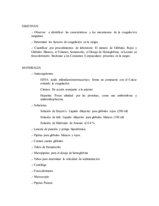 OBJETIVOS
.- Observar e identificar las características y los mecanismos de la coagulación
sanguínea.
.- Determinar los factores de coagulación en la sangre.
.- Cuantificar por procedimientos de laboratorio El número de Glóbulos Rojos y
Glóbulos Blancos, el Volumen hematocrito, el Dosaje de Hemoglobina, la Lectura en
fotocolorímetro Beckman y los Constantes Corpusculares presentes en la sangre.
MATERIALES
.- Anticoagulantes
EDTA: ácido etilendiaminotetraacético; forma un compuesto con el Calcio
evitando la coagulación.
Citratos: De acción semejante a la anterior.
Heparina: Posee afinidad por las proteínas, como una antitrombina y
antitromboplastina.
.- Soluciones
Solución de Hayem´s: Líquido diluyente para glóbulos rojos. (200 ml)
Solución de türk: Líquido diluyente para glóbulos blancos (100 ml)
Solución de Hidróxido de Amonio al 0.4 %.
.- Lanceta de punción y jeringa hipodérmica.
.- Pipetas para glóbulos blancos y rojos.
.- Cámara cuenta glóbulos
.- Tubos de Hematocrito
.- Micropipetas para el dosaje de hemoglobina
.- Tubos para determinar la velocidad de sedimentación
.- Centrifuga
.- Fotocolorímetro
.- Microscopio
.- Pipetas Pasteur
 