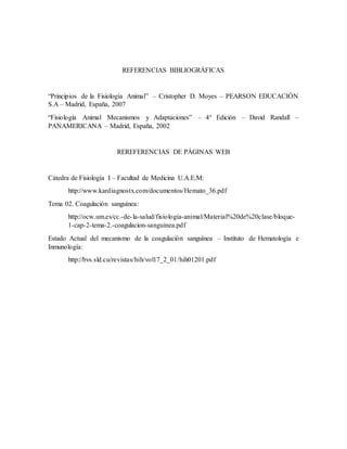 REFERENCIAS BIBLIOGRÁFICAS
“Principios de la Fisiología Animal” – Cristopher D. Moyes – PEARSON EDUCACIÓN
S.A – Madrid, España, 2007
“Fisiología Animal Mecanismos y Adaptaciones” – 4° Edición – David Randall –
PANAMERICANA – Madrid, España, 2002
REREFERENCIAS DE PÁGINAS WEB
Cátedra de Fisiología I – Facultad de Medicina U.A.E.M:
http://www.kardiagnostx.com/documentos/Hemato_36.pdf
Tema 02. Coagulación sanguínea:
http://ocw.um.es/cc.-de-la-salud/fisiologia-animal/Material%20de%20clase/bloque-
1-cap-2-tema-2.-coagulacion-sanguinea.pdf
Estado Actual del mecanismo de la coagulación sanguínea – Instituto de Hematología e
Inmunología:
http://bvs.sld.cu/revistas/hih/vol17_2_01/hih01201.pdf
 