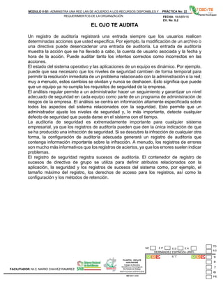 PLANTEL CECyTE
HUICHAPAN
Colegio de Estudios
Científicos y Tecnológicos
Del Estado de Hidalgo
MODULO V-S1: ADMINISTRA UNA RED LAN DE ACUERDO A LOS RECURSOS DISPONIBLES Y
REQUERIMIENTOS DE LA ORGANIZACIÓN
PRÁCTICA No: 22
FECHA: 18/ABR/16
EV. No: 6.2
HERNÁNDEZ ESPINOZA URIEL
6 “I”
INSTITUCION CERTIFICADA:
ISO 9001:2008
FACILITADOR: M.C. MARIO CHAVEZ RAMIREZ
E P E DNC E A
EL OJO TE AUDITA
Un registro de auditoría registrará una entrada siempre que los usuarios realicen
determinadas acciones que usted especifica. Por ejemplo, la modificación de un archivo o
una directiva puede desencadenar una entrada de auditoría. La entrada de auditoría
muestra la acción que se ha llevado a cabo, la cuenta de usuario asociada y la fecha y
hora de la acción. Puede auditar tanto los intentos correctos como incorrectos en las
acciones.
El estado del sistema operativo y las aplicaciones de un equipo es dinámico. Por ejemplo,
puede que sea necesario que los niveles de seguridad cambien de forma temporal para
permitir la resolución inmediata de un problema relacionado con la administración o la red;
muy a menudo, estos cambios se olvidan y nunca se deshacen. Esto significa que puede
que un equipo ya no cumpla los requisitos de seguridad de la empresa.
El análisis regular permite a un administrador hacer un seguimiento y garantizar un nivel
adecuado de seguridad en cada equipo como parte de un programa de administración de
riesgos de la empresa. El análisis se centra en información altamente especificada sobre
todos los aspectos del sistema relacionados con la seguridad. Esto permite que un
administrador ajuste los niveles de seguridad y, lo más importante, detecte cualquier
defecto de seguridad que pueda darse en el sistema con el tiempo.
La auditoría de seguridad es extremadamente importante para cualquier sistema
empresarial, ya que los registros de auditoría pueden que den la única indicación de que
se ha producido una infracción de seguridad. Si se descubre la infracción de cualquier otra
forma, la configuración de auditoría adecuada generará un registro de auditoría que
contenga información importante sobre la infracción. A menudo, los registros de errores
son mucho más informativos que los registros de aciertos, ya que los errores suelen indicar
problemas.
El registro de seguridad registra sucesos de auditoría. El contenedor de registro de
sucesos de directiva de grupo se utiliza para definir atributos relacionados con la
aplicación, la seguridad y los registros de sucesos del sistema como, por ejemplo, el
tamaño máximo del registro, los derechos de acceso para los registros, así como la
configuración y los métodos de retención.
 
