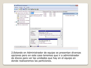 2.Estando en Administrador de equipo se presentan diversas
opciones pero en este caso tenemos que ir a administrador
de discos para ver las unidades que hay en el equipo en
donde realizaremos las particiones.
 