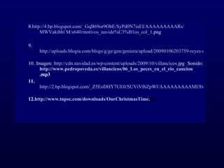 8. http://4. bp . blogspot . com /_ GqB69ur9ObE / SyPd0N7iaEI / AAAAAAAAARs / MWVakibhl  M/s640/motivos_ navide %C3%B1os_col_1. png   9. http://uploads.blogia.com/blogs/g/ge/gen/geniera/upload/20090106203759-reyes-magos.jpg   10. Imagen:  http:// cdn .navidad.es/ wp - content / uploads /2009/10/villancicos. jpg   Sonido:  http:// www . pedropoveda .es/villancicos/06_Los_peces_en_el_ rio _ cancion .mp3   11. http://2.bp.blogspot.com/_Z5EoDHY7UE0/SUViVf6ZpWI/AAAAAAAAAMI/8xArB3P6XQg/s400/%25%25lospeces.jpg   12. http:// www . tnpsc . com / downloads / OurChristmasTime . jpg   
