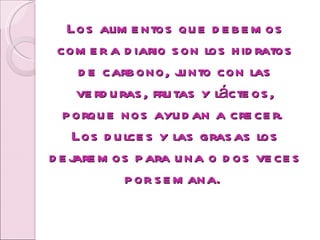 Los alimentos que debemos comer a diario son los hidratos de carbono, junto con las verduras, frutas y lácteos, porque nos ayudan a crecer.  Los dulces y las grasas los dejaremos para una o dos veces por semana.  