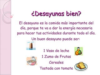 ¿Desayunas bien? El desayuno es la comida más importante del día, porque te va a dar la energía necesaria para hacer tus actividades durante todo el día.  Un buen desayuno puede ser:  1 Vaso de leche 1 Zumo de Frutas Cereales Tostada con tomate 
