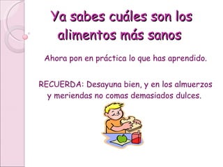 Ya sabes cuáles son los alimentos más sanos Ahora pon en práctica lo que has aprendido. RECUERDA: Desayuna bien, y en los almuerzos y meriendas no comas demasiados dulces.  