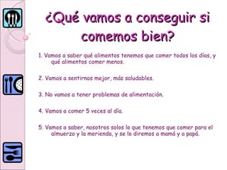 ¿Qué vamos a conseguir si comemos bien? 1. Vamos a saber qué alimentos tenemos que comer todos los días, y qué alimentos comer menos.  2. Vamos a sentirnos mejor, más saludables.  3. No vamos a tener problemas de alimentación. 4. Vamos a comer 5 veces al día.  5. Vamos a saber, nosotros solos lo que tenemos que comer para el almuerzo y la merienda, y se lo diremos a mamá y a papá.  